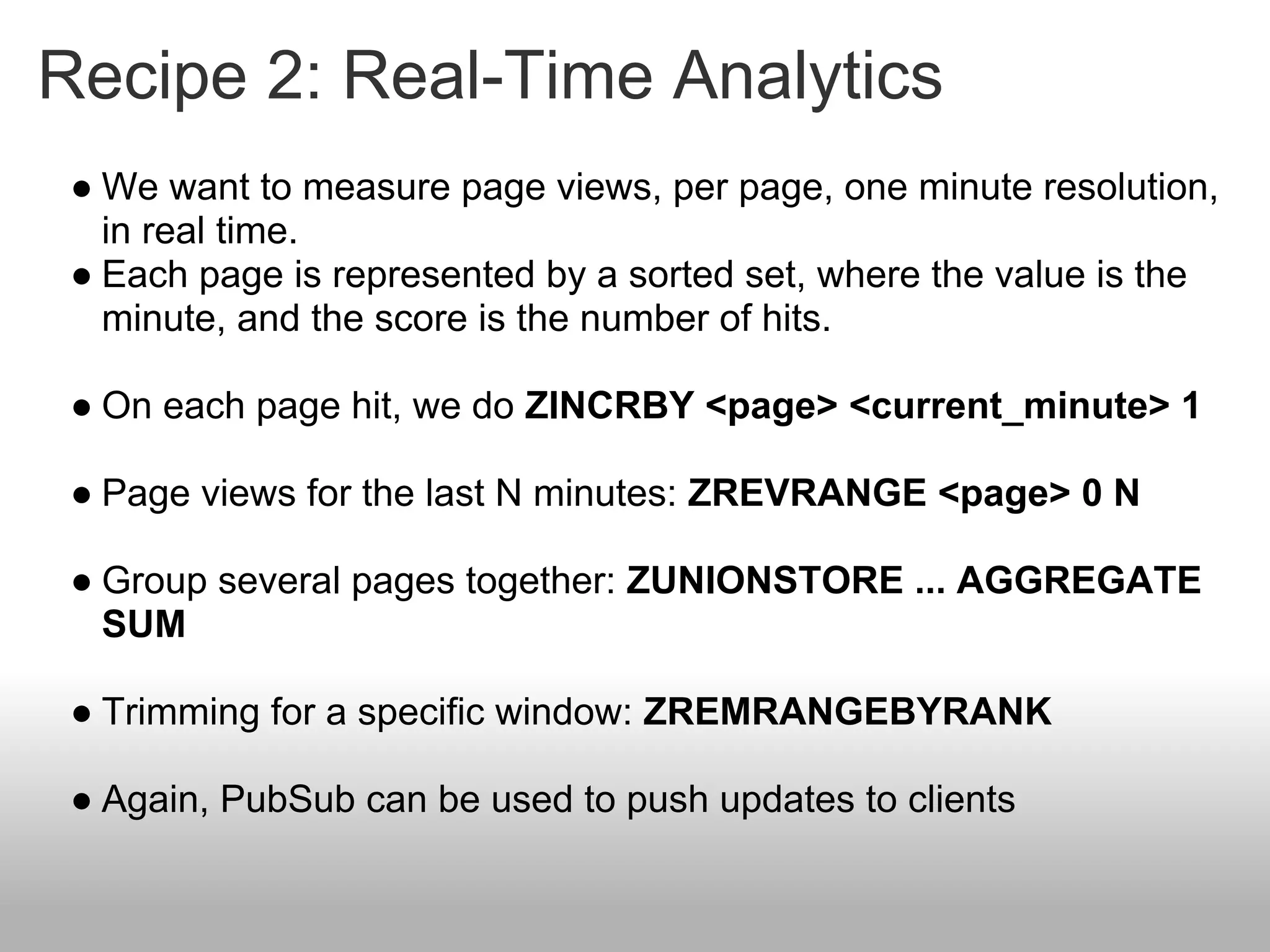 Recipe 2: Real-Time Analytics
 ● We want to measure page views, per page, one minute resolution,
   in real time.
 ● Each page is represented by a sorted set, where the value is the
   minute, and the score is the number of hits.

 ● On each page hit, we do ZINCRBY <page> <current_minute> 1

 ● Page views for the last N minutes: ZREVRANGE <page> 0 N

 ● Group several pages together: ZUNIONSTORE ... AGGREGATE
   SUM

 ● Trimming for a specific window: ZREMRANGEBYRANK

 ● Again, PubSub can be used to push updates to clients
 