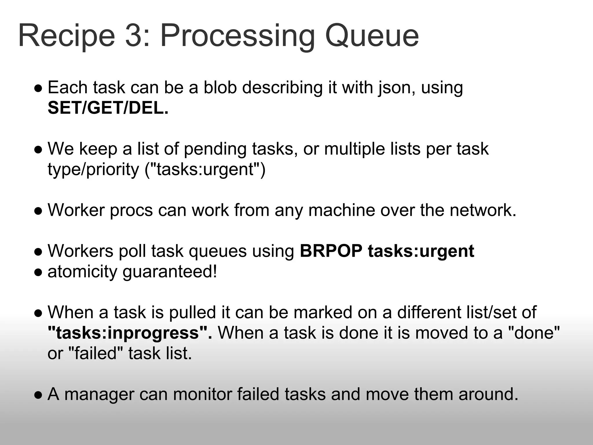Recipe 3: Processing Queue
● Each task can be a blob describing it with json, using
  SET/GET/DEL.

● We keep a list of pending tasks, or multiple lists per task
  type/priority ("tasks:urgent")

● Worker procs can work from any machine over the network.

● Workers poll task queues using BRPOP tasks:urgent
● atomicity guaranteed!

● When a task is pulled it can be marked on a different list/set of
  "tasks:inprogress". When a task is done it is moved to a "done"
  or "failed" task list.

● A manager can monitor failed tasks and move them around.
 