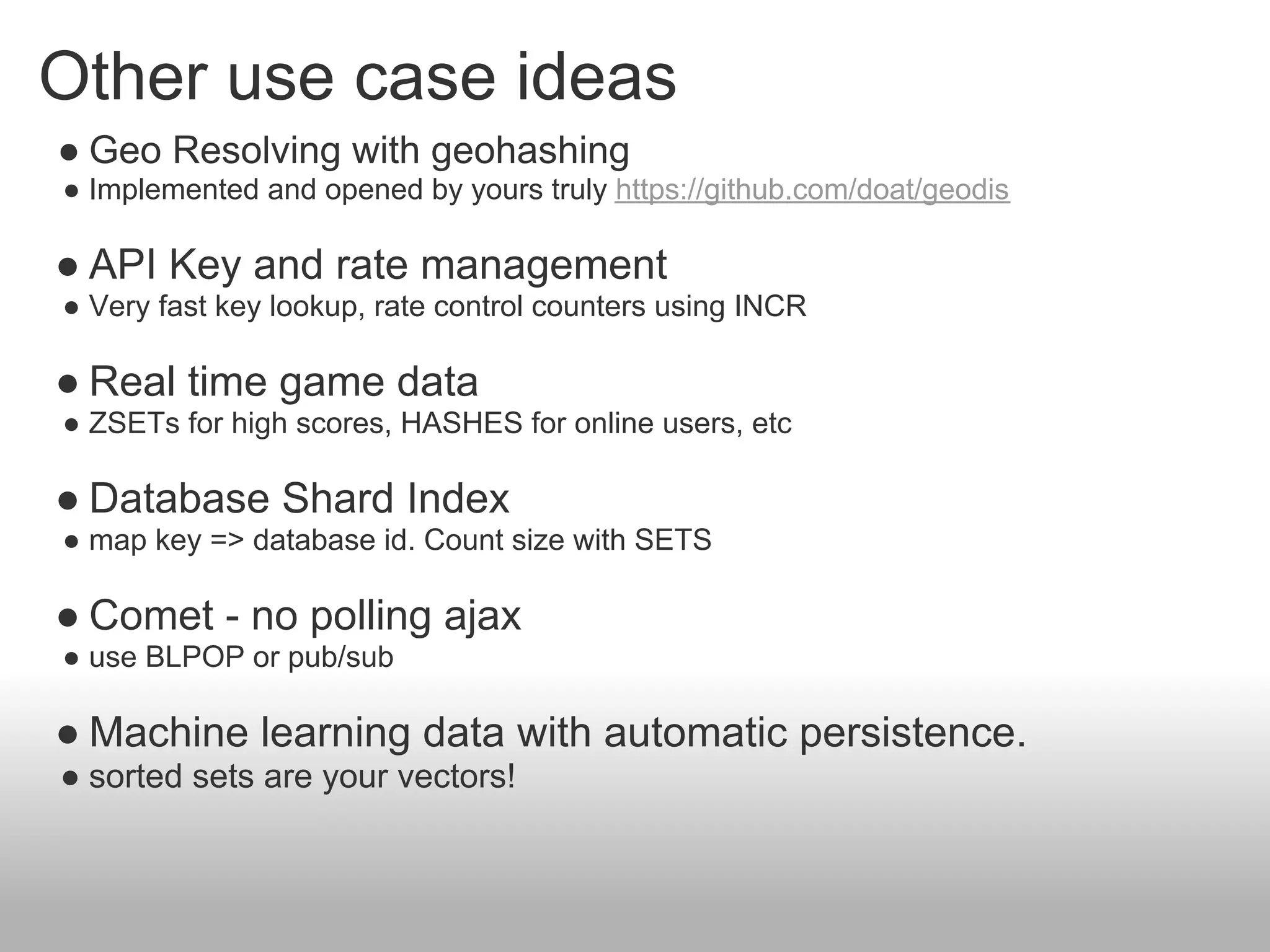 Other use case ideas
● Geo Resolving with geohashing
● Implemented and opened by yours truly https://github.com/doat/geodis

● API Key and rate management
● Very fast key lookup, rate control counters using INCR

● Real time game data
● ZSETs for high scores, HASHES for online users, etc

● Database Shard Index
● map key => database id. Count size with SETS

● Comet - no polling ajax
● use BLPOP or pub/sub

● Machine learning data with automatic persistence.
● sorted sets are your vectors!
 