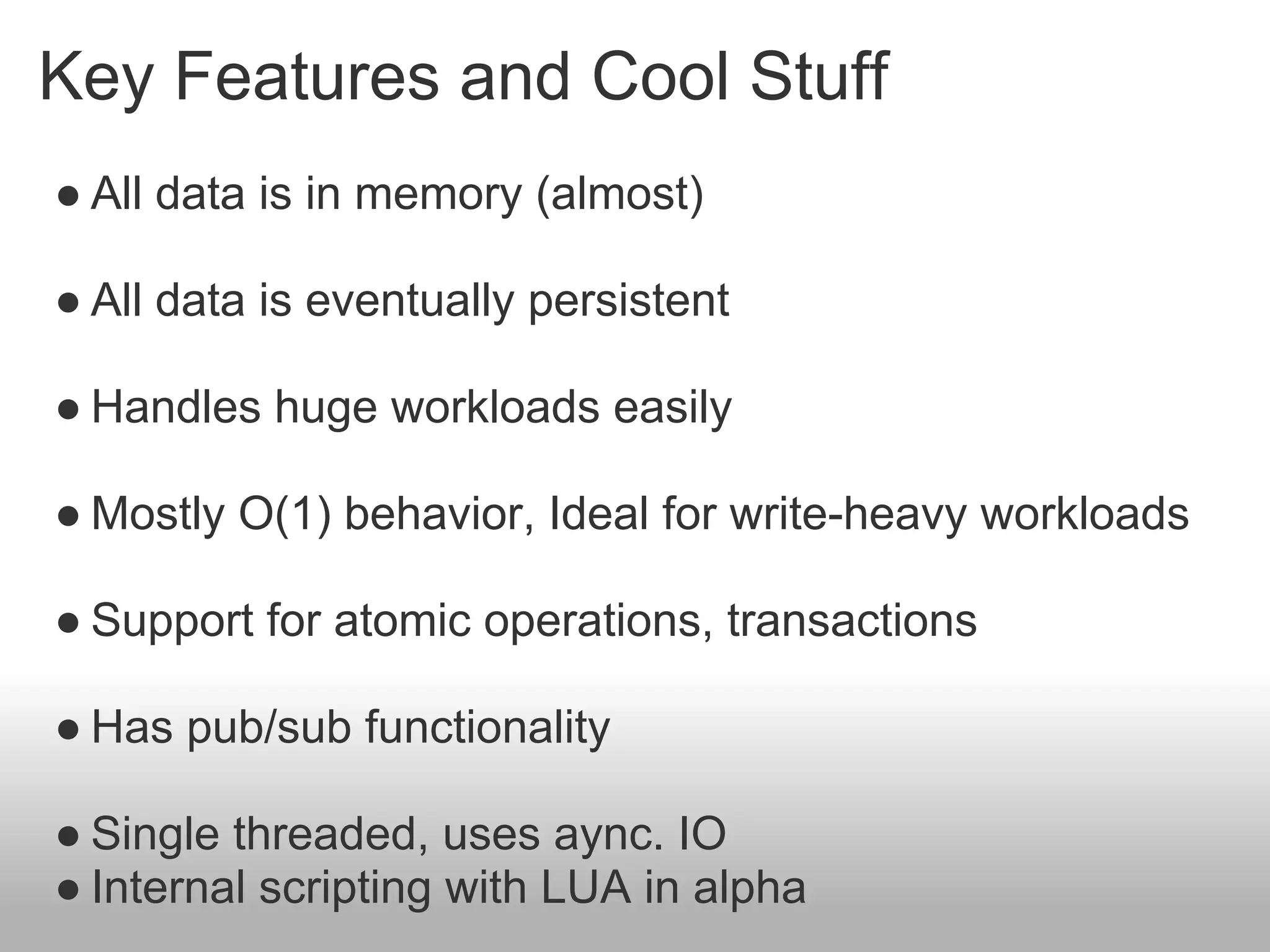 Key Features and Cool Stuff
● All data is in memory (almost)

● All data is eventually persistent

● Handles huge workloads easily

● Mostly O(1) behavior, Ideal for write-heavy workloads

● Support for atomic operations, transactions

● Has pub/sub functionality

● Single threaded, uses aync. IO
● Internal scripting with LUA in alpha
 