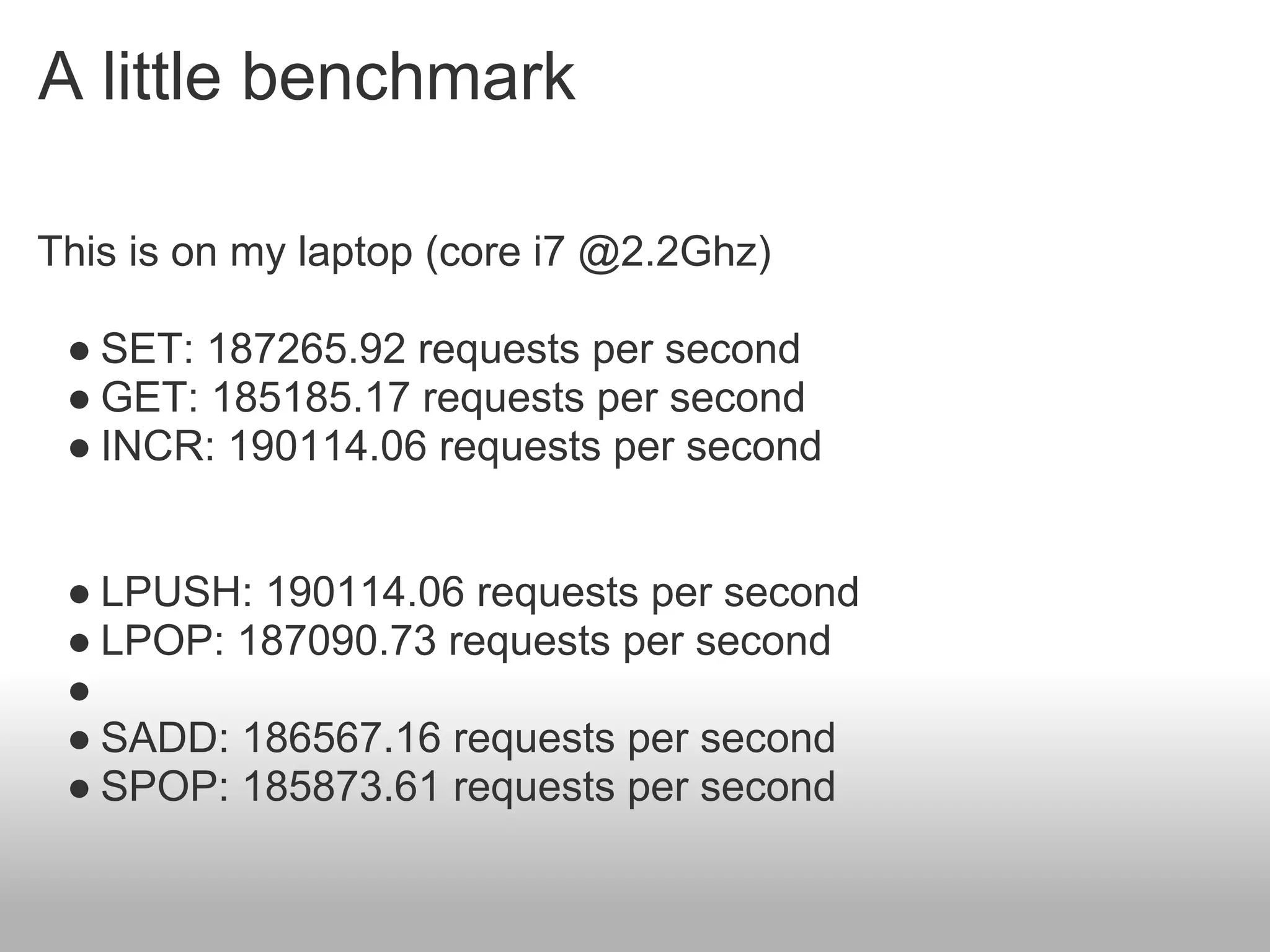A little benchmark

This is on my laptop (core i7 @2.2Ghz)

 ● SET: 187265.92 requests per second
 ● GET: 185185.17 requests per second
 ● INCR: 190114.06 requests per second


 ● LPUSH: 190114.06 requests per second
 ● LPOP: 187090.73 requests per second
 ●
 ● SADD: 186567.16 requests per second
 ● SPOP: 185873.61 requests per second
 