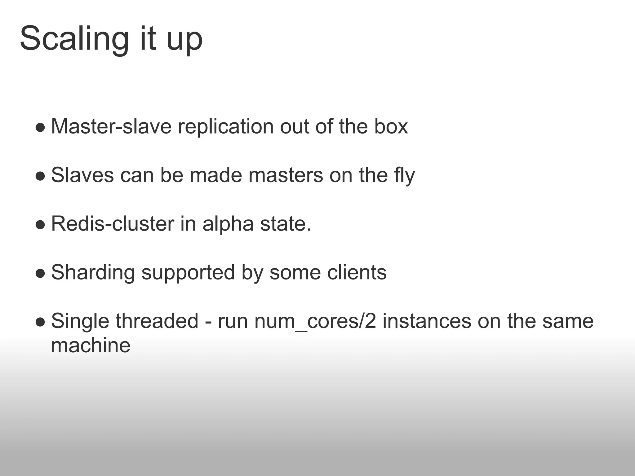 Scaling it up

 ● Master-slave replication out of the box

 ● Slaves can be made masters on the fly

 ● Redis-cluster in alpha state.

 ● Sharding supported by some clients

 ● Single threaded - run num_cores/2 instances on the same
   machine
 