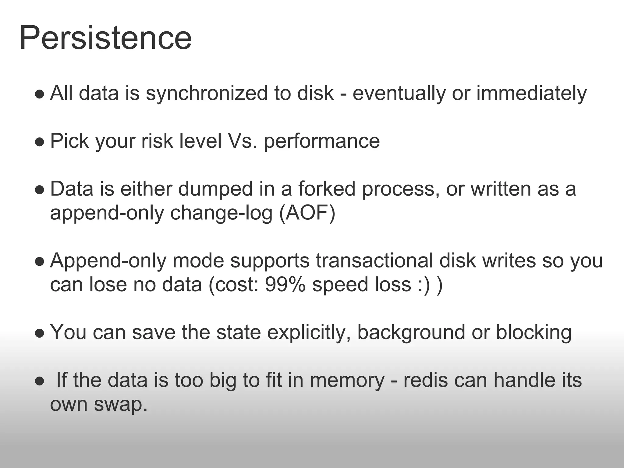 Persistence
● All data is synchronized to disk - eventually or immediately

● Pick your risk level Vs. performance

● Data is either dumped in a forked process, or written as a
  append-only change-log (AOF)

● Append-only mode supports transactional disk writes so you
  can lose no data (cost: 99% speed loss :) )

● You can save the state explicitly, background or blocking

● If the data is too big to fit in memory - redis can handle its
 own swap.
 