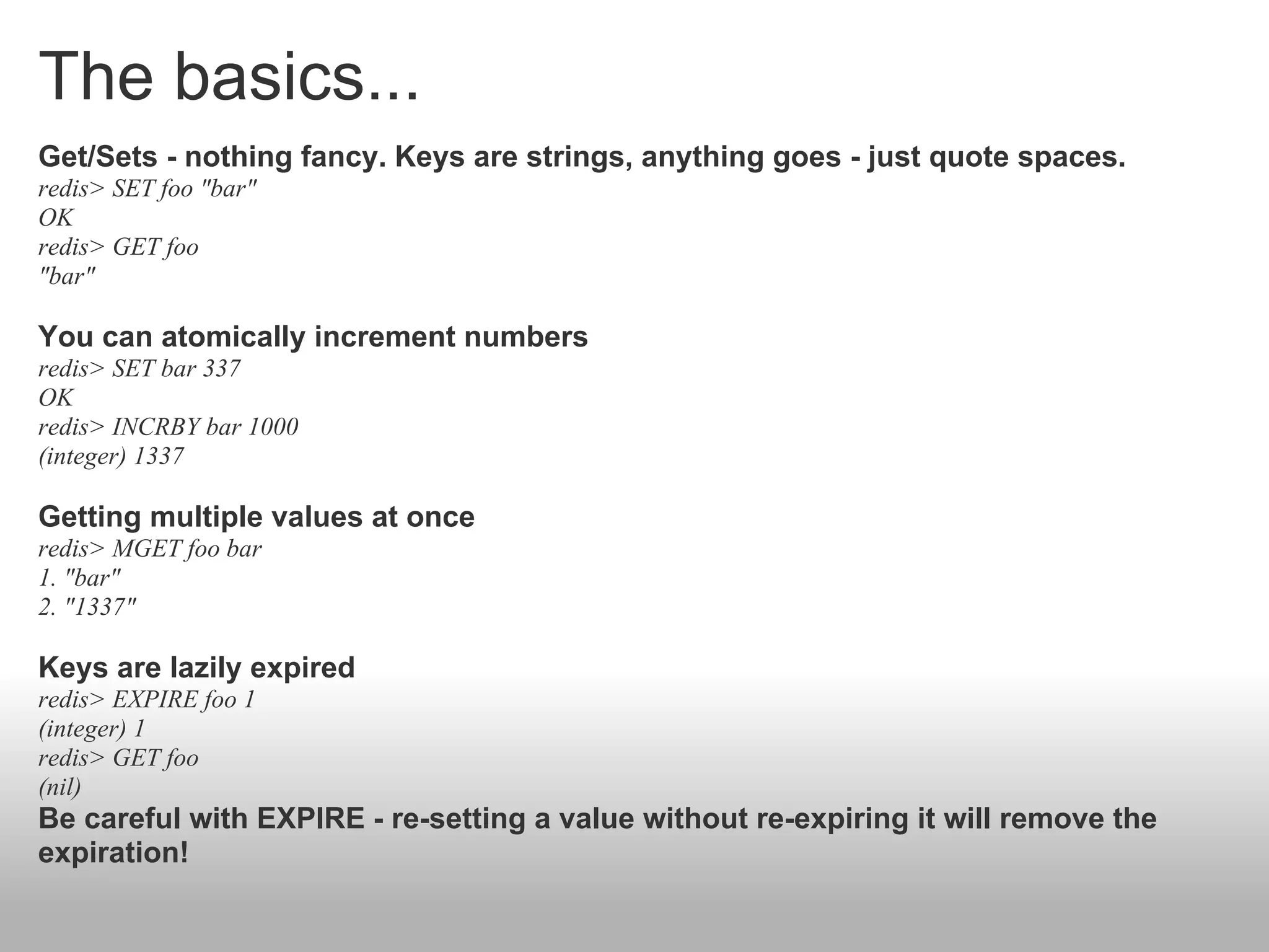 The basics...
Get/Sets - nothing fancy. Keys are strings, anything goes - just quote spaces.
redis> SET foo "bar"
OK
redis> GET foo
"bar"

You can atomically increment numbers
redis> SET bar 337
OK
redis> INCRBY bar 1000
(integer) 1337

Getting multiple values at once
redis> MGET foo bar
1. "bar"
2. "1337"

Keys are lazily expired
redis> EXPIRE foo 1
(integer) 1
redis> GET foo
(nil)
Be careful with EXPIRE - re-setting a value without re-expiring it will remove the
expiration!
 