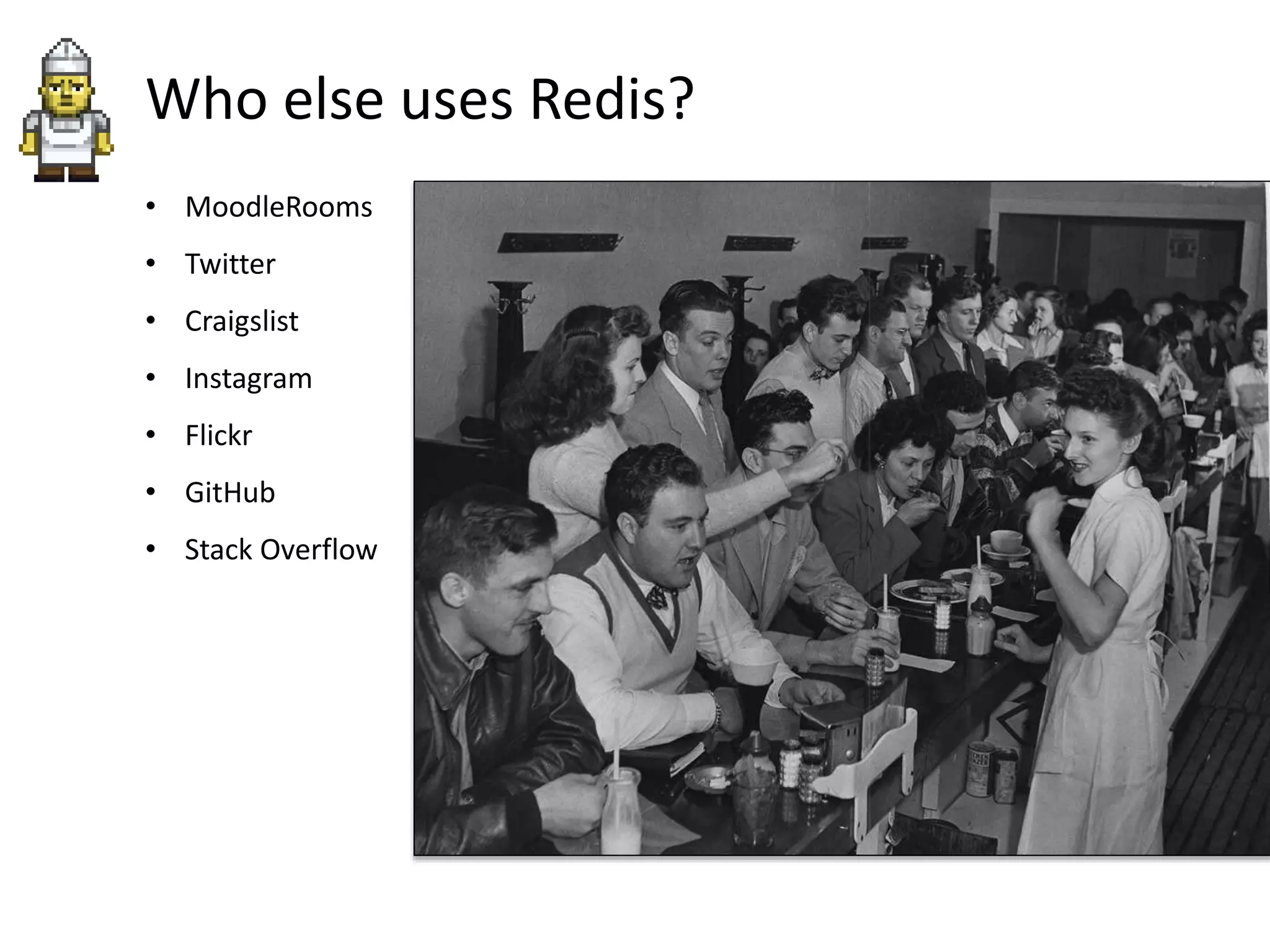 Who else uses Redis?
• MoodleRooms
• Twitter
• Craigslist
• Instagram
• Flickr
• GitHub
• Stack Overflow