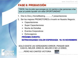 One to One y HomeMeeting………..7 presentaciones Ser los mejores PROMOTORES e Invertir en Nuestro Negocio Capacitaciones Super Capacitaciones Noche de Estrellas Eventos Corporativos Extravaganza  PRÓXIMO EVENTO:  EXTRAVAGANZA COLOR ESPERANZA  16–19 NOVIEMBRE SOLO EXISTE UN VERDADERO ERROR, PENSAR SER CASI EL MEJOR. ERES EL MEJOR O NO LO ERES.  …… ..PERO NO CANTES VICTORIA FASE II: PRODUCCIÓN “ DIOS, hoy te pido que pongas en mi camino a las personas a las  que yo puedo ayudar con esta OPORTUNIDAD”   