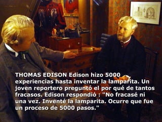 THOMAS EDISON Edison hizo 5000 experiencias hasta inventar la lamparita. Un joven reportero preguntó el por qué de tantos fracasos. Edison respondió : "No fracasé ni una vez. Inventé la lamparita. Ocurre que fue un proceso de 5000 pasos." 
