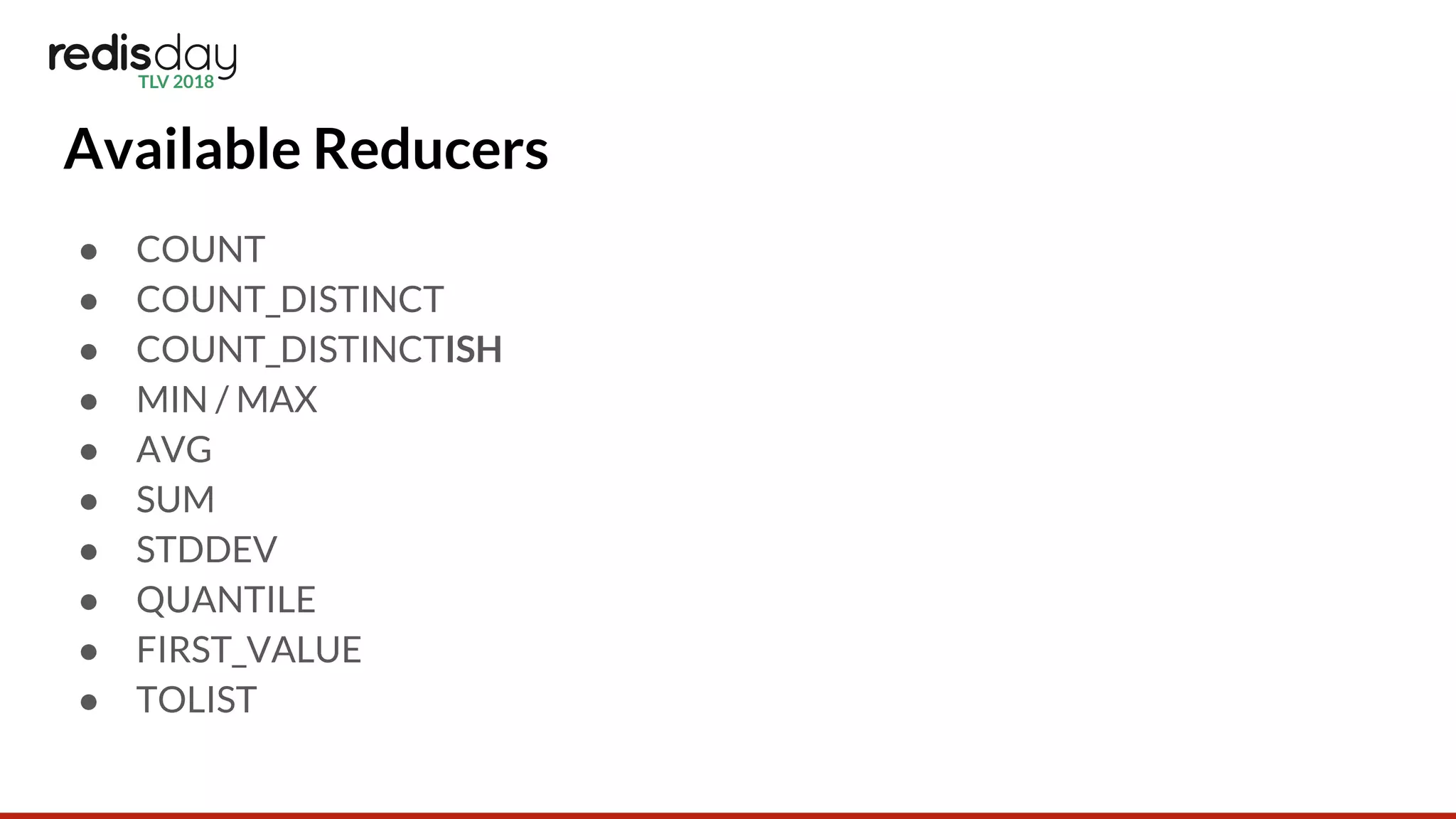 Available Reducers
● COUNT
● COUNT_DISTINCT
● COUNT_DISTINCTISH
● MIN / MAX
● AVG
● SUM
● STDDEV
● QUANTILE
● FIRST_VALUE
● TOLIST
 