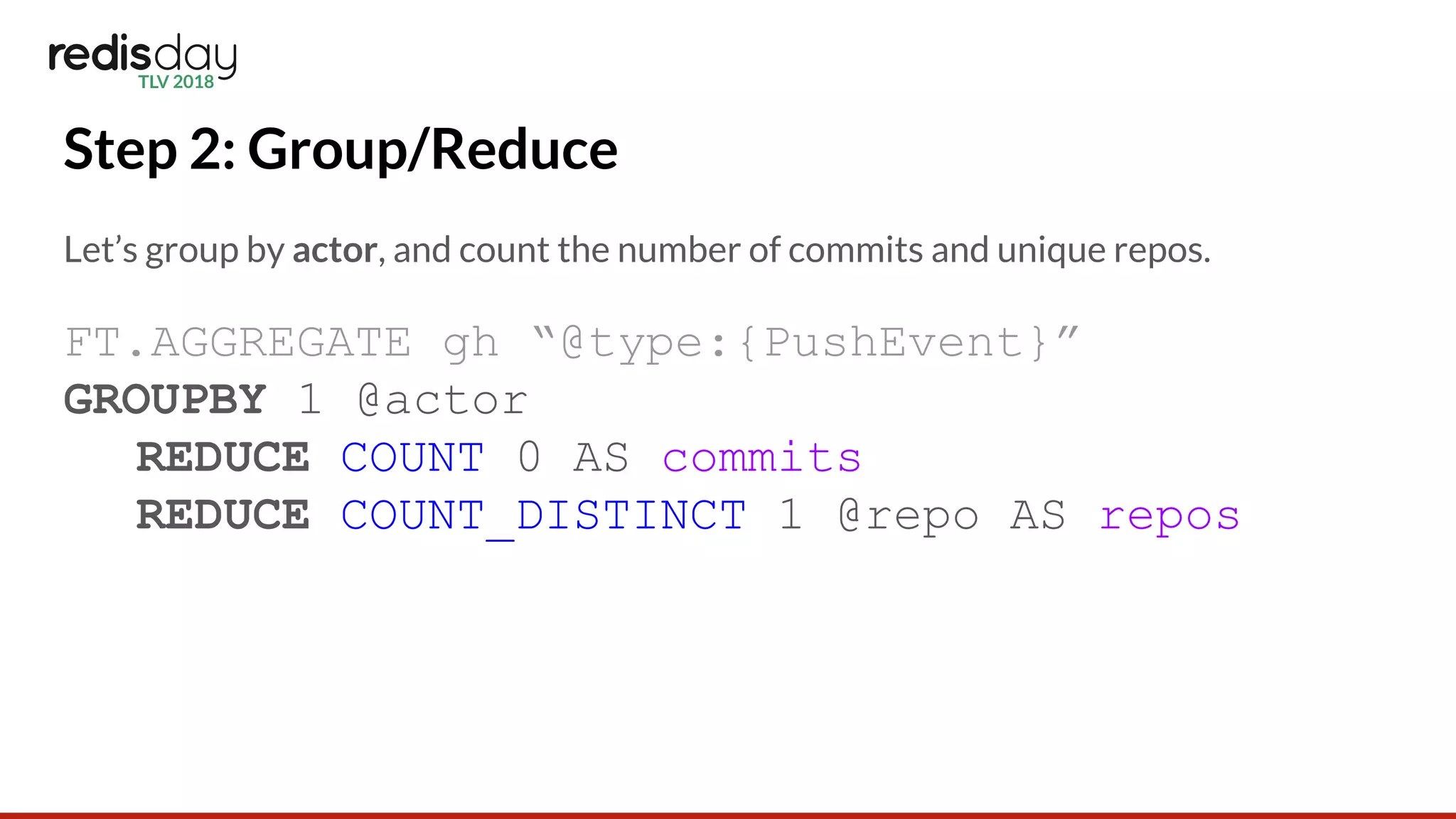 Step 2: Group/Reduce
Let’s group by actor, and count the number of commits and unique repos.
FT.AGGREGATE gh “@type:{PushEvent}”
GROUPBY 1 @actor
REDUCE COUNT 0 AS commits
REDUCE COUNT_DISTINCT 1 @repo AS repos
 