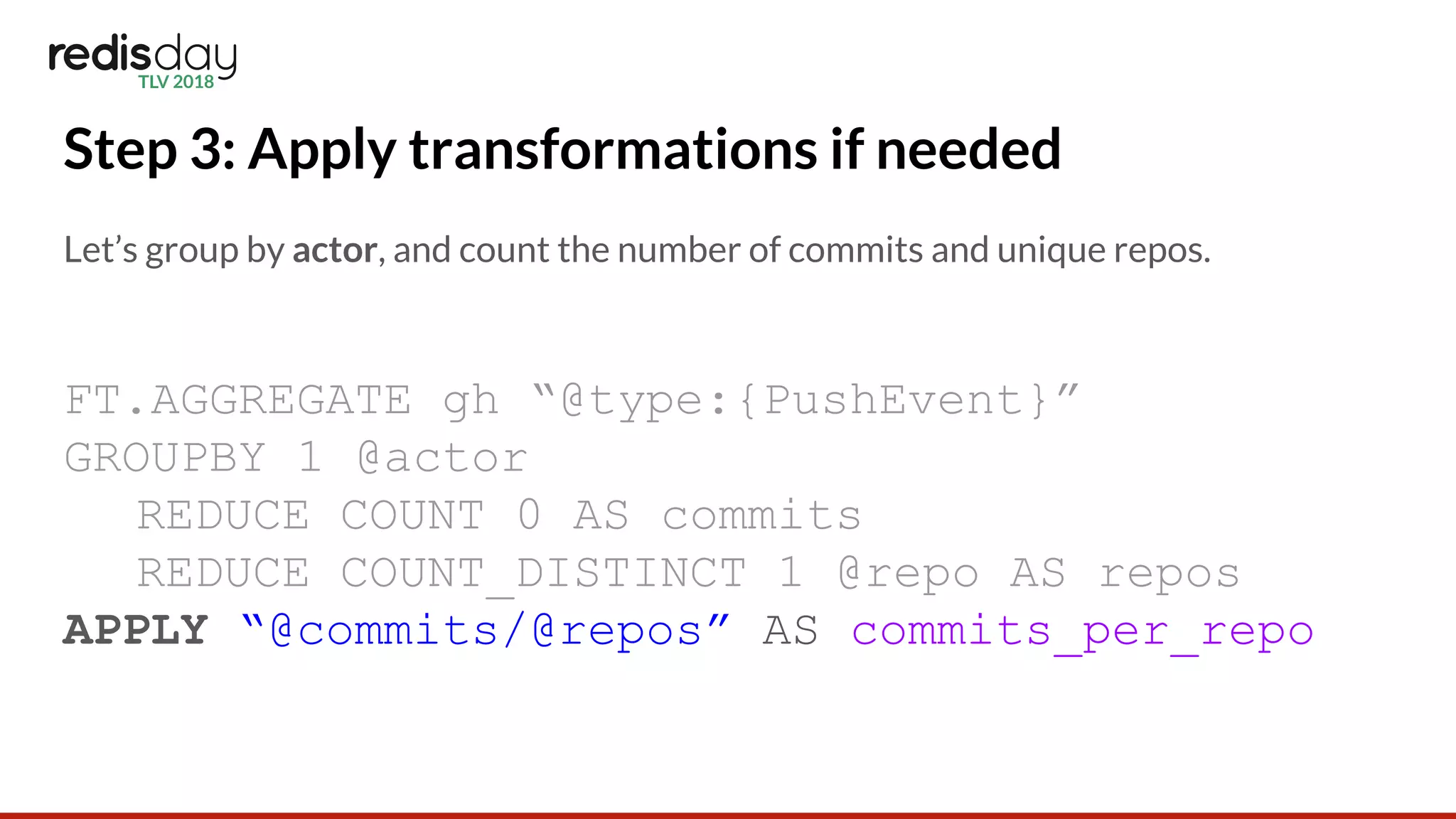 Step 3: Apply transformations if needed
Let’s group by actor, and count the number of commits and unique repos.
FT.AGGREGATE gh “@type:{PushEvent}”
GROUPBY 1 @actor
REDUCE COUNT 0 AS commits
REDUCE COUNT_DISTINCT 1 @repo AS repos
APPLY “@commits/@repos” AS commits_per_repo
 