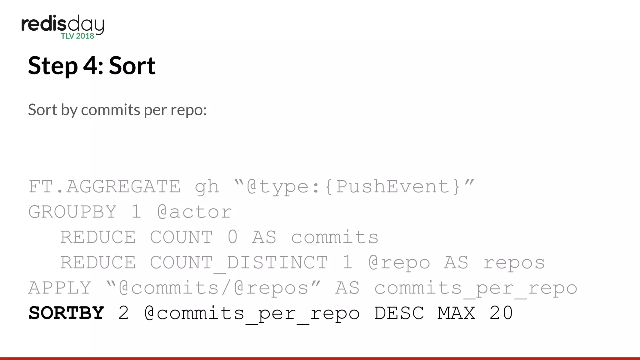 Step 4: Sort
Sort by commits per repo:
FT.AGGREGATE gh “@type:{PushEvent}”
GROUPBY 1 @actor
REDUCE COUNT 0 AS commits
REDUCE COUNT_DISTINCT 1 @repo AS repos
APPLY “@commits/@repos” AS commits_per_repo
SORTBY 2 @commits_per_repo DESC MAX 20
 