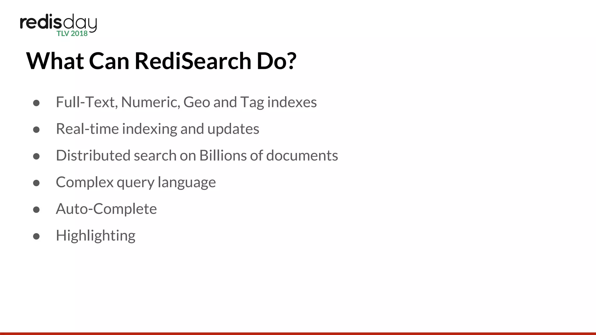 What Can RediSearch Do?
● Full-Text, Numeric, Geo and Tag indexes
● Real-time indexing and updates
● Distributed search on Billions of documents
● Complex query language
● Auto-Complete
● Highlighting
 