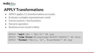 APPLY Transformations
● APPLY applies 1:1 transformations on results
● Evaluate a complex expression per result
● Can be numeric / text functions
● Numeric operators
● Runtime errors result in NULL
APPLY “sqrt((@a + @b)/2)” AS avg
APPLY “time(floor(@timestamp/86400)*86400)” AS date
APPLY “format(‘Hello, %s’, @userName)” AS msg
 