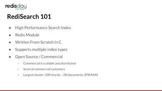 RediSearch 101
● High Performance Search Index
● Redis Module
● Written From Scratch in C
● Supports multiple index types
● Open Source / Commercial
○ Commercial is scalable and distributed
○ Several commercial customers
○ Largest cluster: 200 shards, ~2B documents, 8TB RAM
 