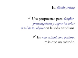 El  diseño crítico   Usa propuestas para  desafiar  preconcepciones y supuestos sobre el rol de los objetos  en la vida cotidiana Es  una actitud, una postura , más que un método El  diseño crítico   Usa propuestas para  desafiar  preconcepciones y supuestos sobre el rol de los objetos  en la vida cotidiana Es  una actitud, una postura , más que un método 