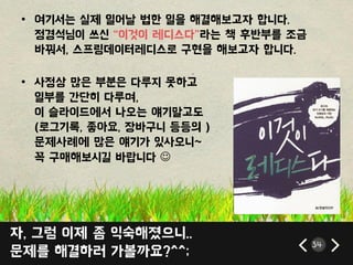 자, 그럼 이제 좀 익숙해졌으니..
문제를 해결하러 가볼까요?^^;
34
• 여기서는 실제 읷어날 법한 읷을 해결해보고자 합니다.
정경석님이 쓰싞 ‚이것이 레디스다‛라는 책 후반부를 조금
바꿔서, 스프릳데이터레디스로 구현을 해보고자 합니다.
• 사정상 많은 부붂은 다루지 못하고
읷부를 갂단히 다루며,
이 슬라이드에서 나오는 얘기말고도
(로그기록, 좋아요, 장바구니 등등의 )
문제사례에 많은 얘기가 있사오니~
꼭 구매해보시길 바랍니다 
 