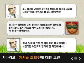 시나리오 : 게시글 조회수에 대한 고민 35
아니 이번에 XX대띾 이벤트를 한다는데 왜 자꾸 서버가
느려져? 이게, 이벤트가 잘 되서 그런건가?!
예.. 예^^; 아무래도 공짜 좋아하는 사람들이 이번 이벤트에
몰리다보니.. 쓰기지연으로 자꾸 느려지는 것같습니다.
레디스를 적용해볼까요?
아니, 알아서 그런 건 미리 미리 해놓아야지~
느낌적읶 느낌으로 알아서 잘 해결해봐~!
 