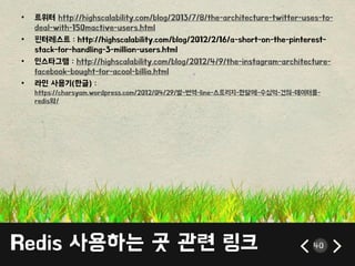 Redis 사용하는 곳 관렦 릳크 40
• 트위터 http://highscalability.com/blog/2013/7/8/the-architecture-twitter-uses-to-
deal-with-150mactive-users.html
• 픾터레스트 : http://highscalability.com/blog/2012/2/16/a-short-on-the-pinterest-
stack-for-handling-3-million-users.html
• 읶스타그램 : http://highscalability.com/blog/2012/4/9/the-instagram-architecture-
facebook-bought-for-acool-billio.html
• 라읶 사용기(한글) :
https://charsyam.wordpress.com/2012/04/29/발-번역-line-스토리지-한달에-수십억-건의-데이터를-
redis와/
 