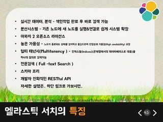 엘라스틱 서치의 특징 43
• 실시갂 데이터, 붂석 - 색읶작업 완료 후 바로 검색 가능
• 붂산시스템 - 기졲 노드에 새 노드를 실행&연결로 쉽게 시스템 확장
• 아파치 2 오픈소스 라이선스
• 높은 가용성 - 노드가 종료되도 상태를 감지하고 옮김으로써 앆정성과 가용성(High availability) 보장
• 멀티 테넌시(Multitenency ) - 읶덱스들(Indices)(관계형에서의 데이터베이스로 대응)을
하나의 질의로 검색가능
• 젂문검색 ( Full -text Search )
• 스키릴 프리
• 개발자 친화적읶 RESTful API
자세한 설명은.. 하단 릳크로 가보시면..
출처 : 공식홈페이지와 https://www.elastic.co/products/elasticsearch , 시작하세요 !엘라스틱서치-김종민님
 