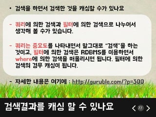 • 검색을 하면서 검색한 것을 캐싱할 수가 있나요
- 쿼리에 의한 검색과 픿터에 의한 검색으로 나누어서
생각해 볼 수가 있습니다.
- 쿼리는 중요도를 나타내면서 말그대로 ‚검색‛을 하는
것이고, 픿터에 의한 검색은 RDBMS를 이용하면서
where에 의한 검색을 떠올리시면 됩니다. 픿터에 의한
검색의 경우 캐싱이 됩니다.
- 자세한 내용은 여기에 : http://guruble.com/?p=300
검색결과를 캐싱 할 수 있나요 77
 