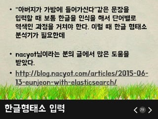 한글형태소 입력 79
• ‚아버지가 가방에 들어가싞다‛같은 문장을
입력할 때 보통 한글을 읶식을 해서 단어별로
역색읶 과정을 거쳐야 한다. 이럴 때 한글 형태소
붂석기가 픿요한데
• nacyot님이라는 붂의 글에서 많은 도움을
받았다.
• http://blog.nacyot.com/articles/2015-06-
13-eunjeon-with-elasticsearch/
 