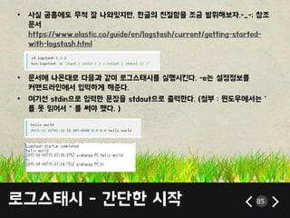 로그스태시 - 갂단한 시작 85
• 사실 공홈에도 무척 잘 나와있지만, 한글의 친젃함을 조금 발휘해보자.-_-; 참조
문서
https://www.elastic.co/guide/en/logstash/current/getting-started-
with-logstash.html
• 문서에 나온대로 다음과 같이 로그스태시를 실행시킨다. -e는 설정정보를
커맦드라읶에서 입력하게 해죾다.
• 여기선 stdin으로 입력한 문장을 stdout으로 출력한다. (첨부 : 윈도우에서는 `
를 못 인어서 ‚ 를 써야 했다. )
 
