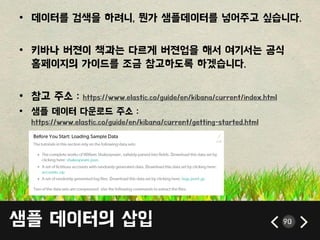 샘플 데이터의 삽입 90
• 데이터를 검색을 하려니, 뭔가 샘플데이터를 넣어주고 싶습니다.
• 키바나 버젼이 책과는 다르게 버젼업을 해서 여기서는 공식
홈페이지의 가이드를 조금 참고하도록 하겠습니다.
• 참고 주소 : https://www.elastic.co/guide/en/kibana/current/index.html
• 샘플 데이터 다욲로드 주소 :
https://www.elastic.co/guide/en/kibana/current/getting-started.html
 