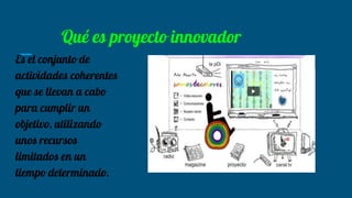 Qué es proyecto innovador
Es el conjunto de
actividades coherentes
que se llevan a cabo
para cumplir un
objetivo, utilizando
unos recursos
limitados en un
tiempo determinado.
 