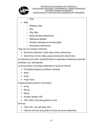 REPÚBLICA BOLIVARIANA DE VENEZUELA
                  UNIVERSIDAD NACIONAL EXPERIMENTAL SIMÓN RODRÍGUEZ
                              VICERRECTORADO ACADÉMICO
                   DIRECCIÓN DE PLANIFICACIÓN ACADÉMICA DE PREGRADO


           o Chat
   •   Web:
           o Weblog o blog
           o Wiki
           o Pág. Web
           o Bases de datos electrónicas
           o Bibliotecas digitales
           o Revistas arbitradas en formato digital
           o Buscadores electrónicos
Tipos de comunicación: definición.
   •   Sincrónica: Definición. Audio-video, Chat, conferencias
   •   Asincrónica: Correo, listas, grupos de discusión electrónicos.
La importancia de recibir retroalimentación o respuesta inmediata por parte del
facilitador y los participantes.
La comunicación y el trabajo colaborativo a través de Internet.
   •   Principales programa y software utilizados:
   •   Word
   •   Excel
   •   Power Point
Programas para comprimir información:
   •   winrar
   •   Winzip
   •   Winrar
   •   Acrobat: Reader, PDF
   •   JPG; JPEG, otros para gráficos y foros
Archivos
   •   Tipos: doc, .exe, ppt, jpeg, otros
   •   Tipos de archivos que pueden enviarse por correo electrónico




                                       102
 