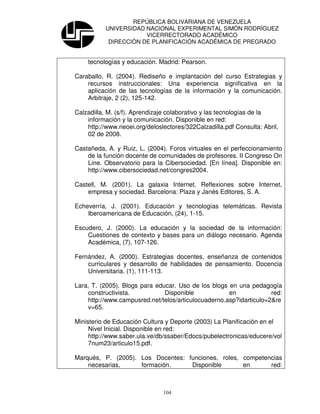 REPÚBLICA BOLIVARIANA DE VENEZUELA
           UNIVERSIDAD NACIONAL EXPERIMENTAL SIMÓN RODRÍGUEZ
                       VICERRECTORADO ACADÉMICO
            DIRECCIÓN DE PLANIFICACIÓN ACADÉMICA DE PREGRADO


    tecnologías y educación. Madrid: Pearson.

Caraballo, R. (2004). Rediseño e implantación del curso Estrategias y
    recursos instruccionales: Una experiencia significativa en la
    aplicación de las tecnologías de la información y la comunicación.
    Arbitraje, 2 (2), 125-142.

Calzadilla, M. (s/f). Aprendizaje colaborativo y las tecnologías de la
    información y la comunicación. Disponible en red:
    http://www.rieoei.org/deloslectores/322Calzadilla.pdf Consulta: Abril,
    02 de 2008.

Castañeda, A. y Ruiz, L. (2004). Foros virtuales en el perfeccionamiento
    de la función docente de comunidades de profesores. II Congreso On
    Line. Observatorio para la Cibersociedad. [En línea]. Disponible en:
    http://www.cibersociedad.net/congres2004.

Castell, M. (2001). La galaxia Internet. Reflexiones sobre Internet,
    empresa y sociedad. Barcelona: Plaza y Janés Editores, S. A.

Echeverría, J. (2001). Educación y tecnologías telemáticas. Revista
    Iberoamericana de Educación, (24), 1-15.

Escudero, J. (2000). La educación y la sociedad de la información:
    Cuestiones de contexto y bases para un diálogo necesario. Agenda
    Académica, (7), 107-126.

Fernández, A. (2000). Estrategias docentes, enseñanza de contenidos
    curriculares y desarrollo de habilidades de pensamiento. Docencia
    Universitaria. (1), 111-113.

Lara, T. (2005). Blogs para educar. Uso de los blogs en una pedagogía
    constructivista.           Disponible            en             red:
    http://www.campusred.net/telos/articulocuaderno.asp?idarticulo=2&re
    v=65.

Ministerio de Educación Cultura y Deporte (2003) La Planificación en el
     Nivel Inicial. Disponible en red:
     http://www.saber.ula.ve/db/ssaber/Edocs/pubelectronicas/educere/vol
     7num23/articulo15.pdf.

Marqués, P. (2005). Los Docentes: funciones, roles, competencias
    necesarias,     formación.     Disponible       en      red:



                                104
 