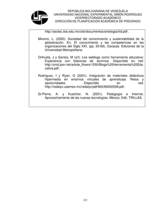 REPÚBLICA BOLIVARIANA DE VENEZUELA
          UNIVERSIDAD NACIONAL EXPERIMENTAL SIMÓN RODRÍGUEZ
                      VICERRECTORADO ACADÉMICO
           DIRECCIÓN DE PLANIFICACIÓN ACADÉMICA DE PREGRADO


    http://sectec.ilce.edu.mx/cite/documentos/antologia/iiid.pdf .

Moreno, L. (2000). Sociedad del conocimiento y sustentabilidad de la
    globalización. En: El conocimiento y las competencias en las
    organizaciones del Siglo XXI, (pp. 50-69). Caracas: Ediciones de la
    Universidad Metropolitana.

Orihuela, J y Santos, M (s/f). Los weblogs como herramienta educativa:
    Experiencia con bitácoras de alumnos. Disponible en red:
    http://oriol.joor.net/article_fitxers/1550/Blogs%20Herramienta%20Edu
    cativa.pdf.

Rodríguez, I y Ryan, G (2001). Integración de materiales didácticos
    hipermedia en entornos virtuales de aprendizaje. Retos y
    oportunidades.             Disponible           en         red:
    http://redalyc.uaemex.mx/redalyc/pdf/800/80002508.pdf .

St-Pierre, A. y Kustcher, N. (2001). Pedagogía e Internet.
     Aprovechamiento de las nuevas tecnologías. México: Edit. TRILLAS.




                                105
 