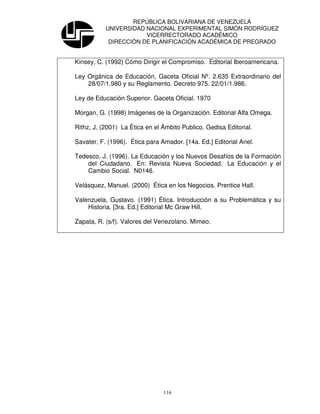 REPÚBLICA BOLIVARIANA DE VENEZUELA
           UNIVERSIDAD NACIONAL EXPERIMENTAL SIMÓN RODRÍGUEZ
                       VICERRECTORADO ACADÉMICO
            DIRECCIÓN DE PLANIFICACIÓN ACADÉMICA DE PREGRADO


Kinsey, C. (1992) Cómo Dirigir el Compromiso. Editorial Iberoamericana.

Ley Orgánica de Educación, Gaceta Oficial Nº. 2.635 Extraordinario del
    28/07/1.980 y su Reglamento. Decreto 975. 22/01/1.986.

Ley de Educación Superior. Gaceta Oficial. 1970

Morgan, G. (1998) Imágenes de la Organización. Editorial Alfa Omega.

Rithz, J, (2001) La Ética en el Ámbito Publico. Gedisa Editorial.

Savater, F. (1996). Ética para Amador. [14a. Ed.] Editorial Ariel.

Tedesco, J. (1996). La Educación y los Nuevos Desafíos de la Formación
    del Ciudadano. En: Revista Nueva Sociedad. La Educación y el
    Cambio Social. N0146.

Velásquez, Manuel. (2000) Ética en los Negocios. Prentice Hall.

Valenzuela, Gustavo. (1991) Ética. Introducción a su Problemática y su
    Historia. [3ra. Ed.] Editorial Mc Graw Hill.

Zapata, R. (s/f). Valores del Venezolano. Mimeo.




                                116
 