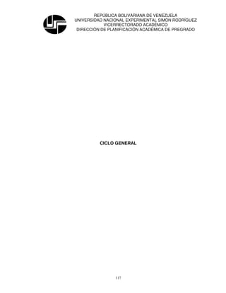 REPÚBLICA BOLIVARIANA DE VENEZUELA
UNIVERSIDAD NACIONAL EXPERIMENTAL SIMÓN RODRÍGUEZ
            VICERRECTORADO ACADÉMICO
 DIRECCIÓN DE PLANIFICACIÓN ACADÉMICA DE PREGRADO




          CICLO GENERAL




                117
 