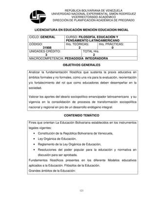 REPÚBLICA BOLIVARIANA DE VENEZUELA
                UNIVERSIDAD NACIONAL EXPERIMENTAL SIMÓN RODRÍGUEZ
                            VICERRECTORADO ACADÉMICO
                 DIRECCIÓN DE PLANIFICACIÓN ACADÉMICA DE PREGRADO


    LICENCIATURA EN EDUCACIÓN MENCIÓN EDUCACION INICIAL

CICLO: GENERAL     CURSO: FILOSOFÍA, EDUCACIÓN Y
                   PENSAMIENTO LATINOAMERICANO
CÓDIGO:            Hrs. TEÓRICAS:      Hrs. PRÁCTICAS:
        31908              2                   0
UNIDADES CRÉDITO:            TOTAL Hrs.
          3                       2
MACROCOMPETENCIA: PEDAGOGÍA INTEGRADORA

                         OBJETIVOS GENERALES

Analizar la fundamentación filosófica que sustenta la praxis educativa en
ámbitos formales y no formales, como una vía para la evaluación, reorientación
y/o fortalecimiento del rol que como educadores deben desempeñar en la
sociedad.

Valorar los aportes del ideario sociopolítico emancipador latinoamericano y su
vigencia en la consolidación de procesos de transformación sociopolítica
nacional y regional en pro de un desarrollo endógeno integral.

                          CONTENIDO TEMÁTICO

Fines que orientan La Educación Bolivariana establecidos en los instrumentos
legales vigentes:
   •   Constitución de la República Bolivariana de Venezuela,
   •   Ley Orgánica de Educación,
   •   Reglamento de la Ley Orgánica de Educación,
   •   Resoluciones del poder popular para la educación y normativa en
       discusión para ser aprobada.
Fundamentos filosóficos presentes en los diferente Modelos educativos
aplicados a la Educación. Filósofos de la Educación.
Grandes ámbitos de la Educación:




                                      121
 