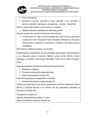 REPÚBLICA BOLIVARIANA DE VENEZUELA
                   UNIVERSIDAD NACIONAL EXPERIMENTAL SIMÓN RODRÍGUEZ
                               VICERRECTORADO ACADÉMICO
                    DIRECCIÓN DE PLANIFICACIÓN ACADÉMICA DE PREGRADO


   •     Pilares educativos:
   •     Aprender a conocer, aprender a hacer, aprender a ser, aprender a
         convivir, aprender a aprender y prospectivas del pilar emprender.
Nuevas visiones del hombre y de la mujer en su devenir.
   •     Modelos educativos aplicados en diferentes países.
Nuevas maneras de concebir los procesos de formación:
    •    La Educación en cada una de las etapas de la vida “continuo educativo
         a largo de la vida” (Educación Inicial, Educación Bolivariana, Educación
         Robinsoniana, Educación Universitaria o Superior), Educación para la
         ciudadanía.
Educación en ámbitos formales y no formales.

Planteamientos sociopolíticos de los principales pensadores latinoamericanos
y su relevancia para el momento histórico actual: Simón Bolívar, Simón
Rodríguez, José Martí, José Carlos Mariátegui, Paulo Freire, Rafael Ezequiel.
Otros.

Ideas sociopolíticas en diversos contextos latinoamericanos:
   •     Resistencia indígena
   •     Primeros movimientos independentistas
   •     Gesta emancipadora del siglo IXX
Influencia de procesos sociopolíticos mundiales:
   •     Pensamiento político y social del siglo XX
Vigencia del árbol de las tres raíces, pensamiento de Simón Rodríguez, Simón
Bolívar y Ezequiel Zamora y su relación con las propuestas asociadas al
Socialismo del siglo XXI.

Teología de la Liberación.
Aportes del pensamiento político mundial
Ideario sociopolítico actual en relación con:




                                        122
 