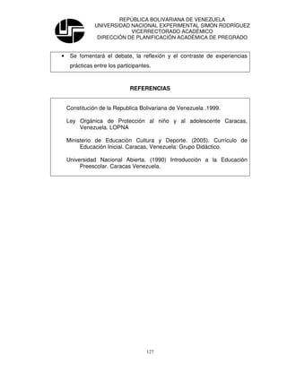 REPÚBLICA BOLIVARIANA DE VENEZUELA
               UNIVERSIDAD NACIONAL EXPERIMENTAL SIMÓN RODRÍGUEZ
                           VICERRECTORADO ACADÉMICO
                DIRECCIÓN DE PLANIFICACIÓN ACADÉMICA DE PREGRADO


•    Se fomentará el debate, la reflexión y el contraste de experiencias
     prácticas entre los participantes.



                              REFERENCIAS


    Constitución de la Republica Bolivariana de Venezuela .1999.

    Ley Orgánica de Protección al niño y al adolescente Caracas,
        Venezuela. LOPNA

    Ministerio de Educación Cultura y Deporte. (2005). Currículo de
         Educación Inicial. Caracas, Venezuela: Grupo Didáctico.

    Universidad Nacional Abierta. (1990) Introducción a la Educación
         Preescolar. Caracas Venezuela.




                                     127
 