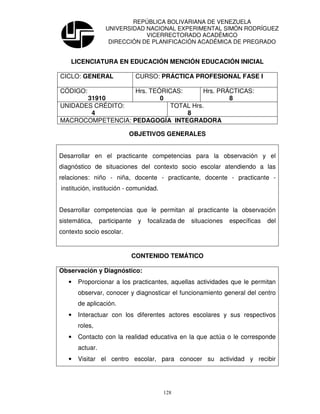 REPÚBLICA BOLIVARIANA DE VENEZUELA
                   UNIVERSIDAD NACIONAL EXPERIMENTAL SIMÓN RODRÍGUEZ
                               VICERRECTORADO ACADÉMICO
                    DIRECCIÓN DE PLANIFICACIÓN ACADÉMICA DE PREGRADO


    LICENCIATURA EN EDUCACIÓN MENCIÓN EDUCACIÓN INICIAL

CICLO: GENERAL                  CURSO: PRÁCTICA PROFESIONAL FASE I

CÓDIGO:            Hrs. TEÓRICAS:      Hrs. PRÁCTICAS:
       31910               0                   8
UNIDADES CRÉDITO:            TOTAL Hrs.
        4                         8
MACROCOMPETENCIA: PEDAGOGÍA INTEGRADORA

                            OBJETIVOS GENERALES


Desarrollar en el practicante competencias para la observación y el
diagnóstico de situaciones del contexto socio escolar atendiendo a las
relaciones: niño - niña, docente - practicante, docente - practicante -
institución, institución - comunidad.


Desarrollar competencias que le permitan al practicante la observación
sistemática,     participante   y   focalizada de   situaciones   específicas   del
contexto socio escolar.


                            CONTENIDO TEMÁTICO

Observación y Diagnóstico:
   •   Proporcionar a los practicantes, aquellas actividades que le permitan
       observar, conocer y diagnosticar el funcionamiento general del centro
       de aplicación.
   •   Interactuar con los diferentes actores escolares y sus respectivos
       roles,
   •   Contacto con la realidad educativa en la que actúa o le corresponde
       actuar.
   •   Visitar el centro escolar, para conocer su actividad y recibir




                                         128
 