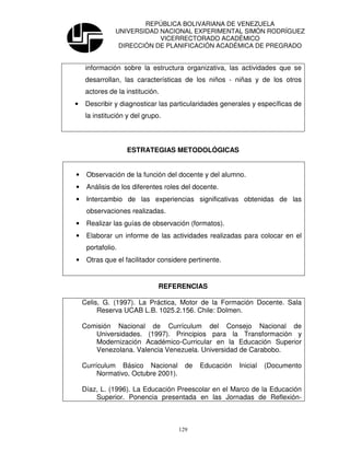 REPÚBLICA BOLIVARIANA DE VENEZUELA
               UNIVERSIDAD NACIONAL EXPERIMENTAL SIMÓN RODRÍGUEZ
                           VICERRECTORADO ACADÉMICO
                DIRECCIÓN DE PLANIFICACIÓN ACADÉMICA DE PREGRADO


     información sobre la estructura organizativa, las actividades que se
     desarrollan, las características de los niños - niñas y de los otros
     actores de la institución.
•    Describir y diagnosticar las particularidades generales y específicas de
     la institución y del grupo.




                   ESTRATEGIAS METODOLÓGICAS


•    Observación de la función del docente y del alumno.
•    Análisis de los diferentes roles del docente.
•    Intercambio de las experiencias significativas obtenidas de las
     observaciones realizadas.
•    Realizar las guías de observación (formatos).
•    Elaborar un informe de las actividades realizadas para colocar en el
     portafolio.
•    Otras que el facilitador considere pertinente.


                               REFERENCIAS

    Celis, G. (1997). La Práctica, Motor de la Formación Docente. Sala
         Reserva UCAB L.B. 1025.2.156. Chile: Dolmen.

    Comisión Nacional de Currículum del Consejo Nacional de
       Universidades. (1997). Principios para la Transformación y
       Modernización Académico-Curricular en la Educación Superior
       Venezolana. Valencia Venezuela. Universidad de Carabobo.

    Currículum Básico Nacional         de   Educación   Inicial   (Documento
         Normativo, Octubre 2001).

    Díaz, L. (1996). La Educación Preescolar en el Marco de la Educación
        Superior. Ponencia presentada en las Jornadas de Reflexión-



                                     129
 