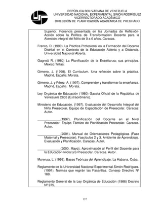REPÚBLICA BOLIVARIANA DE VENEZUELA
           UNIVERSIDAD NACIONAL EXPERIMENTAL SIMÓN RODRÍGUEZ
                       VICERRECTORADO ACADÉMICO
            DIRECCIÓN DE PLANIFICACIÓN ACADÉMICA DE PREGRADO


    Superior. Ponencia presentada en las Jornadas de Reflexión-
    Acción sobre la Política de Transformación Docente para la
    Atención Integral del Niño de 0 a 6 años. Caracas.

Franco, D. (1990). La Práctica Profesional en la Formación del Docente
    Distrital en el Contexto de la Educación Abierta y a Distancia.
    Universidad Nacional Abierta.

Gagneü R. (1980) La Planificación de la Enseñanza; sus principios.
   México:Trillas.

Gimeno, J. (1998). El Currículum. Una reflexión sobre la práctica.
    Madrid, España: Morata.

Gimeno, J. y Pérez A. (1997). Comprender y transformar la enseñanza.
    Madrid, España: Morata.

Ley Orgánica de Educación (1980) Gaceta Oficial de la República de
    Venezuela 2635 (Extraordinario).

Ministerio de Educación. (1997). Evaluación del Desarrollo Integral del
     Niño Preescolar. Equipo de Capacitación de Preescolar. Caracas:
     Autor.

_____________(1997). Planificación del Docente en el Nivel
    Preescolar. Equipo Técnico de Planificación Preescolar. Caracas.
    Autor.

_____________(2001). Manual de Orientaciones Pedagógicas (Fase
    Maternal y Preescolar). Fascículos 2 y 3. Ambiente de Aprendizaje.
    Evaluación y Planificación. Caracas. Autor.

_____________(2000, Mayo). Aproximación al Perfil del Docente para
    la Educación Inicial y/o Preescolar. Caracas. Autor.

Morenza, L. (1998). Bases Teóricas del Aprendizaje. La Habana, Cuba.

Reglamento de la Universidad Nacional Experimental Simón Rodríguez.
    (1991). Normas que regirán las Pasantías. Consejo Directivo Nº
    169.

Reglamento General de la Ley Orgánica de Educación (1986) Decreto
    Nº 975.



                               137
 