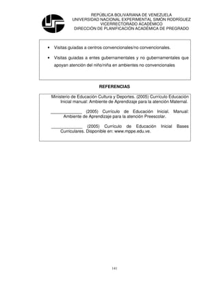 REPÚBLICA BOLIVARIANA DE VENEZUELA
              UNIVERSIDAD NACIONAL EXPERIMENTAL SIMÓN RODRÍGUEZ
                          VICERRECTORADO ACADÉMICO
               DIRECCIÓN DE PLANIFICACIÓN ACADÉMICA DE PREGRADO



•    Visitas guiadas a centros convencionales/no convencionales.

•    Visitas guiadas a entes gubernamentales y no gubernamentales que
     apoyan atención del niño/niña en ambientes no convencionales




                            REFERENCIAS

    Ministerio de Educación Cultura y Deportes. (2005) Currículo Educación
         Inicial manual: Ambiente de Aprendizaje para la atención Maternal.

    _____________ (2005) Currículo de Educación Inicial. Manual:
         Ambiente de Aprendizaje para la atención Preescolar.

    _____________ (2005) Currículo de Educación             Inicial   Bases
        Curriculares. Disponible en: www.mppe.edu.ve.




                                   141
 