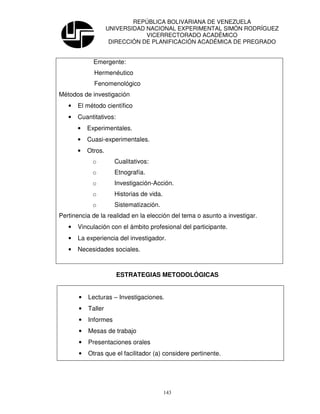 REPÚBLICA BOLIVARIANA DE VENEZUELA
                    UNIVERSIDAD NACIONAL EXPERIMENTAL SIMÓN RODRÍGUEZ
                                VICERRECTORADO ACADÉMICO
                     DIRECCIÓN DE PLANIFICACIÓN ACADÉMICA DE PREGRADO


             Emergente:
             Hermenéutico
             Fenomenológico
Métodos de investigación
   •   El método científico
   •   Cuantitativos:
       •   Experimentales.
       •   Cuasi-experimentales.
       •   Otros.
            o         Cualitativos:
            o         Etnografía.
            o         Investigación-Acción.
            o         Historias de vida.
            o         Sistematización.
Pertinencia de la realidad en la elección del tema o asunto a investigar.
   •   Vinculación con el ámbito profesional del participante.
   •   La experiencia del investigador.
   •   Necesidades sociales.



                        ESTRATEGIAS METODOLÓGICAS


       •   Lecturas – Investigaciones.
       •   Taller
       •   Informes
       •   Mesas de trabajo
       •   Presentaciones orales
       •   Otras que el facilitador (a) considere pertinente.




                                           143
 