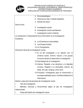 REPÚBLICA BOLIVARIANA DE VENEZUELA
                 UNIVERSIDAD NACIONAL EXPERIMENTAL SIMÓN RODRÍGUEZ
                             VICERRECTORADO ACADÉMICO
                  DIRECCIÓN DE PLANIFICACIÓN ACADÉMICA DE PREGRADO


                           2. Etnometodológico
                           3. Historias de vida o método biográfico
                           4. Estudio de casos
Socio-crítica
                           5. Investigación acción
                           6. Investigación acción participante
                           7. Investigación acción militante.
La recolección e Interpretación de la Información en la Investigación
Cualitativa.
                           8. La Entrevista en profundidad.
                           9. Los Grupos focales.
                           10. La Triangulación.
Dimensión ética de la investigación social.
                           11. El rol del investigador y su relación con: el
                                contexto social, entorno natural y los grupos
                                humanos donde se desarrolla la investigación.
                           12. Deontología de la investigación.
                           13. Valores: Respeto a los derechos y la dignidad
                                humana. Respeto a la diversidad: cultural, de
                                ideas, de culto, lenguas, entre otros.
                           14. Principios: investigación para la construcción y
                                corresponsabilidad social. Confidencialidad de la
                                información.
Diseño y ejecución de procesos de investigación social.
•      Tipo de investigación.
•      Métodos, técnicas y herramientas según el tipo de investigación
seleccionado.
•      Fases del diseño de investigación social.




                                       146
 