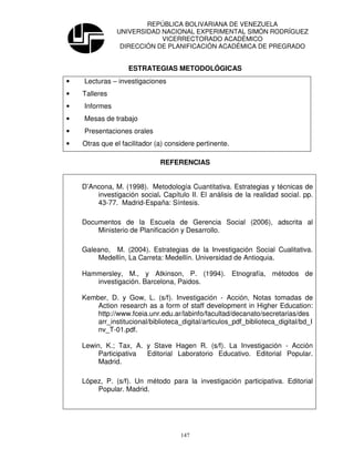 REPÚBLICA BOLIVARIANA DE VENEZUELA
               UNIVERSIDAD NACIONAL EXPERIMENTAL SIMÓN RODRÍGUEZ
                           VICERRECTORADO ACADÉMICO
                DIRECCIÓN DE PLANIFICACIÓN ACADÉMICA DE PREGRADO


                   ESTRATEGIAS METODOLÓGICAS
•   Lecturas – investigaciones
•   Talleres
•   Informes
•   Mesas de trabajo
•   Presentaciones orales
•   Otras que el facilitador (a) considere pertinente.

                              REFERENCIAS


    D’Ancona, M. (1998). Metodología Cuantitativa. Estrategias y técnicas de
        investigación social. Capítulo II. El análisis de la realidad social. pp.
        43-77. Madrid-España: Síntesis.

    Documentos de la Escuela de Gerencia Social (2006), adscrita al
        Ministerio de Planificación y Desarrollo.

    Galeano, M. (2004). Estrategias de la Investigación Social Cualitativa.
        Medellín, La Carreta: Medellín. Universidad de Antioquia.

    Hammersley, M., y Atkinson, P. (1994). Etnografía, métodos de
       investigación. Barcelona, Paidos.

    Kember, D. y Gow, L. (s/f). Investigación - Acción, Notas tomadas de
        Action research as a form of staff development in Higher Education:
        http://www.fceia.unr.edu.ar/labinfo/facultad/decanato/secretarias/des
        arr_institucional/biblioteca_digital/articulos_pdf_biblioteca_digital/bd_I
        nv_T-01.pdf.

    Lewin, K.; Tax, A. y Stave Hagen R. (s/f). La Investigación - Acción
         Participativa Editorial Laboratorio Educativo. Editorial Popular.
         Madrid.

    López, P. (s/f). Un método para la investigación participativa. Editorial
        Popular. Madrid.




                                     147
 