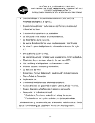 REPÚBLICA BOLIVARIANA DE VENEZUELA
               UNIVERSIDAD NACIONAL EXPERIMENTAL SIMÓN RODRÍGUEZ
                           VICERRECTORADO ACADÉMICO
                DIRECCIÓN DE PLANIFICACIÓN ACADÉMICA DE PREGRADO


 •   Conformación de la Sociedad Venezolana en cuatro períodos
     históricos: etapa previa al siglo XX.

 •   Características étnicas y culturales que conformaron la sociedad
     colonial venezolana.

 •   Características del sistema de producción.
 •   La estructura social y la que era independentista.
 •   La dependencia Euro-española.
 •   La guerra de independencia y sus efectos sociales y económicos
 •   La situación general del país en las ultimas cinco décadas del siglo
     XX.

 •   El Caudillismo: Castro-Gómez.
 •   La economía agrícola y el paso hacia una economía minero-extractiva.
 •   El petróleo, las conseciones situación del país para 1935.
 •   Los cambios y la búsqueda de un sistema democrático.
 •   Avances sociales, culturales y económicos.
 •   23 de Enero de 1958.
 •   Gobierno de Rómulo Betancourt y estabilización de la democracia.
 •   Nuevo Rol de la Educación.
 •   Implementación.
 •   Confluencia democrática de diferentes tendencias.
 •   Análisis breve de los gobiernos de Leoni, Caldera, Pérez y Herrera.
 •   Grupos de presión y los factores de poder en Venezuela.
 •   Venezuela y el orden internacional.
      * Crecimiento Económico en América Latina y Venezuela.
      * Planteamientos sociopolíticos de los principales pensadores

Latinoamericanos y su relevancia para el momento histórico actual: Simón
Bolívar, Simón Rodríguez, José Martí, José Carlos Mariategui otros.




                                     157
 