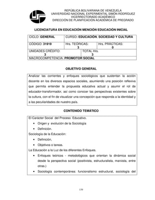 REPÚBLICA BOLIVARIANA DE VENEZUELA
                 UNIVERSIDAD NACIONAL EXPERIMENTAL SIMÓN RODRÍGUEZ
                             VICERRECTORADO ACADÉMICO
                  DIRECCIÓN DE PLANIFICACIÓN ACADÉMICA DE PREGRADO


    LICENCIATURA EN EDUCACIÓN MENCIÓN EDUCACIÓN INICIAL

CICLO: GENERAL                CURSO: EDUCACIÓN, SOCIEDAD Y CULTURA

CÓDIGO: 31919      Hrs. TEÓRICAS:      Hrs. PRÁCTICAS:
                           3                   0
UNIDADES CRÉDITO:            TOTAL Hrs.
        3                         3
MACROCOMPETENCIA: PROMOTOR SOCIAL


                              OBJETIVO GENERAL

Analizar las corrientes y enfoques sociológicos que sustentan la acción
docente en los diversos espacios sociales, asumiendo una posición reflexiva
que permita entender la propuesta educativa actual y asumir el rol de
educador-transformador, así como conocer las perspectivas existentes sobre
la cultura, con el fin de visualizar una concepción que responda a la identidad y
a las peculiaridades de nuestro país.

                             CONTENIDO TEMÁTICO

El Carácter Social del Proceso Educativo.
   •   Origen y evolución de la Sociología
   •   Definición.
Sociología de la Educación:
   •   Definición,
   •   Objetivos o tareas.
La Educación a la Luz de los diferentes Enfoques.
   •   Enfoques teóricos - metodológicos que orientan la dinámica social
       desde la perspectiva social (positivista, estructuralista, marxista, entre
       otras.)
   •   Sociología contemporánea: funcionalismo estructural, sociología del




                                        159
 