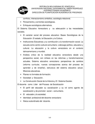 REPÚBLICA BOLIVARIANA DE VENEZUELA
                 UNIVERSIDAD NACIONAL EXPERIMENTAL SIMÓN RODRÍGUEZ
                             VICERRECTORADO ACADÉMICO
                  DIRECCIÓN DE PLANIFICACIÓN ACADÉMICA DE PREGRADO


       conflicto, interaccionismo simbólico, sociología relacional.
   •   Pensamiento y corrientes sociológicas.
   •   Enfoques sociológicos alternativos.
El Sistema Educativo Venezolano y            su adecuación a las necesidades
sociales.
   •   El carácter social del proceso educativo: Bases Sociológicas de la
       Educación. El estado, la Educación y la Cultura.
   •   Instituciones Educativas y su contribución a la transformación social. La
       escuela como centro cultural comunitario. Liderazgo político, educativo y
       cultural. La educación y la cultura venezolana en el contexto
       latinoamericano y mundial.
   •   Análisis crítico de la realidad educativa venezolana desde una
       perspectiva social, con énfasis en las reformas y transformaciones
       actuales. Sistema educativo venezolano: perspectivas de cambios
       (reforma curricular, nuevas concepciones acerca del proceso de
       aprender y de enseñar), estructura del sistema educativo actual.
       Misiones educativas.
   •   Planes no formales de formación.
   •   Sociedad y Educación.
   •   La Construcción Social de la Infancia y El Sistema Escolar.
El docente como Líder del Proceso de Socialización
   •   El perfil del educador su socialización y su rol como agente de
       socialización y de promotor social – comunitario.
   •   El educador y la sociedad.
   •   Identidad profesional del docente venezolano
   •   Status subordinado del docente.




                                       160
 