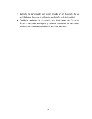 •   Estimular la participación del sector privado en el desarrollo de las
    actividades de docencia, investigación y extensión en la Universidad.
•   Establecer acciones de cooperación con instituciones de Educación
    Superior, nacionales, extranjeras, y con otros organismos del sector tanto
    público como privado relacionado con la función educativa.




                                      16
 