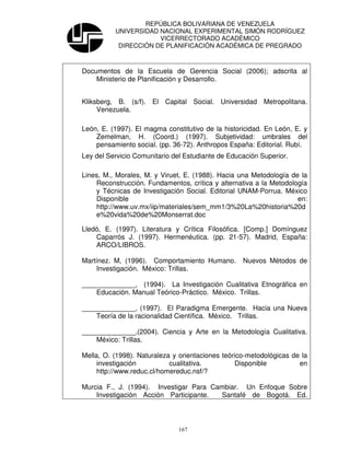 REPÚBLICA BOLIVARIANA DE VENEZUELA
          UNIVERSIDAD NACIONAL EXPERIMENTAL SIMÓN RODRÍGUEZ
                      VICERRECTORADO ACADÉMICO
           DIRECCIÓN DE PLANIFICACIÓN ACADÉMICA DE PREGRADO



Documentos de la Escuela de Gerencia Social (2006); adscrita al
    Ministerio de Planificación y Desarrollo.


Kliksberg, B. (s/f). El Capital Social. Universidad Metropolitana.
     Venezuela.

León, E. (1997). El magma constitutivo de la historicidad. En León, E. y
    Zemelman, H. (Coord.) (1997). Subjetividad: umbrales del
    pensamiento social. (pp. 36-72). Anthropos España: Editorial. Rubí.
Ley del Servicio Comunitario del Estudiante de Educación Superior.

Lines, M., Morales, M. y Viruet, E. (1988). Hacia una Metodología de la
    Reconstrucción. Fundamentos, crítica y alternativa a la Metodología
    y Técnicas de Investigación Social. Editorial UNAM-Porrua. México
    Disponible                                                      en:
    http://www.uv.mx/iip/materiales/sem_mm1/3%20La%20historia%20d
    e%20vida%20de%20Monserrat.doc

Lledó, E. (1997). Literatura y Crítica Filosófica. [Comp.] Domínguez
    Caparrós J. (1997). Hermenéutica. (pp. 21-57). Madrid, España:
    ARCO/LIBROS.

Martínez. M, (1996). Comportamiento Humano.        Nuevos Métodos de
    Investigación. México: Trillas.

______________, (1994). La Investigación Cualitativa Etnográfica en
    Educación. Manual Teórico-Práctico. México. Trillas.

______________, (1997). El Paradigma Emergente. Hacia una Nueva
    Teoría de la racionalidad Científica. México. Trillas.

______________,(2004). Ciencia y Arte en la Metodología Cualitativa.
    México: Trillas.

Mella, O. (1998). Naturaleza y orientaciones teórico-metodológicas de la
     investigación          cualitativa.         Disponible          en
     http://www.reduc.cl/homereduc.nsf/?

Murcia F., J. (1994). Investigar Para Cambiar. Un Enfoque Sobre
    Investigación Acción Participante.  Santafé de Bogotá. Ed.



                               167
 