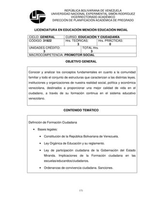 REPÚBLICA BOLIVARIANA DE VENEZUELA
                 UNIVERSIDAD NACIONAL EXPERIMENTAL SIMÓN RODRÍGUEZ
                             VICERRECTORADO ACADÉMICO
                  DIRECCIÓN DE PLANIFICACIÓN ACADÉMICA DE PREGRADO


    LICENCIATURA EN EDUCACIÓN MENCIÓN EDUCACIÓN INICIAL

CICLO: GENERAL     CURSO: EDUCACIÓN Y CIUDADANÍA
CÓDIGO: 31922      Hrs. TEÓRICAS:      Hrs. PRÁCTICAS:
                           3                  0
UNIDADES CRÉDITO:            TOTAL Hrs.
       3                          3
MACROCOMPETENCIA: PROMOTOR SOCIAL

                            OBJETIVO GENERAL


Conocer y analizar los conceptos fundamentales en cuanto a la comunidad
familiar y todo el conjunto de estructuras que caracterizan a las distintas leyes,
instituciones y organizaciones de nuestra realidad social, política y económica
venezolana, destinados a proporcionar una mejor calidad de vida en el
ciudadano, a través de su formación continua en el sistema educativo
venezolano.


                          CONTENIDO TEMÁTICO


Definición de Formación Ciudadana

   •   Bases legales:

        •   Constitución de la República Bolivariana de Venezuela.

        •   Ley Orgánica de Educación y su reglamento.

        •   Ley de participación ciudadana de la Gobernación del Estado
            Miranda. Implicaciones de la Formación ciudadana en las
            escuelas/educandos/ciudadanos.

        •   Ordenanzas de convivencia ciudadana. Sanciones.




                                      171
 
