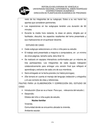 REPÚBLICA BOLIVARIANA DE VENEZUELA
                   UNIVERSIDAD NACIONAL EXPERIMENTAL SIMÓN RODRÍGUEZ
                               VICERRECTORADO ACADÉMICO
                    DIRECCIÓN DE PLANIFICACIÓN ACADÉMICA DE PREGRADO


       resto de los integrantes de su subgrupo. Estos a su vez harán los
       aportes que consideren pertinentes.
  •    Las exposiciones en los subgrupos tendrán una duración de 60
       minutos.
  •    Durante la media hora restante, la clase en pleno, dirigida por el
       facilitador, discutirá, los aspectos resaltantes del tema presentado y
       sus implicaciones en el quehacer docente.

        ESTUDIO DE CASO

  •    Cada subgrupo seleccionara un niño o niña para su estudio
  •    El trabajo será presentado a maquina o computadora, en un mínimo
       de cinco páginas, tamaño carta, letra Arial 12.
  •    Se realizará en equipos interactivos conformados por un máximo de
       tres participantes). Los integrantes de cada equipo trabajarán
       colaborativamente para entregar una versión final que reflejará el
       aprendizaje y esfuerzo de cada uno de sus miembros.
  •    Será entregado en la fecha prevista (no habrá prorrogas).
  •    2Se tomará en cuenta el manejo del lenguaje (redacción y ortografía)
       y el uso correcto de citas y referencias.
PAUTAS PARA LA ELABORACIÓN Y CORRECCIÓN DEL ESTUDIO DE
CASO
  •    Introducción (Que se va a hacer. Para que, - relevancia del estudio-)
  •    Desarrollo:
       D2atos del niño o niña sujeto de estudio.
               Núcleo familiar
       Vivienda.
       Comunidad donde se encuentra ubicada la vivienda.
       Ambiente escolar.




                                      178
 